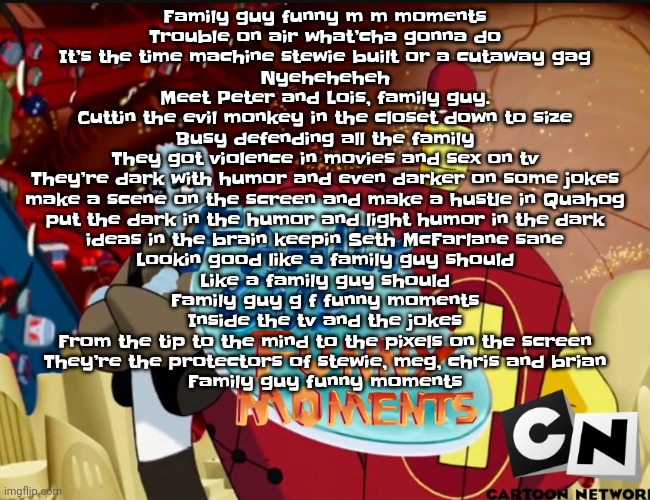LMAO WHAT DID I WRITE | Family guy funny m m moments
Trouble on air what’cha gonna do
It’s the time machine stewie built or a cutaway gag
Nyeheheheh

Meet Peter and Lois, family guy.
Cuttin the evil monkey in the closet down to size
Busy defending all the family
They got violence in movies and sex on tv

They’re dark with humor and even darker on some jokes
make a scene on the screen and make a hustle in Quahog
put the dark in the humor and light humor in the dark
ideas in the brain keepin Seth McFarlane sane

Lookin good like a family guy should
Like a family guy should
Family guy g f funny moments

Inside the tv and the jokes
From the tip to the mind to the pixels on the screen
They’re the protectors of stewie, meg, chris and brian
Family guy funny moments | image tagged in family guy funny moments | made w/ Imgflip meme maker
