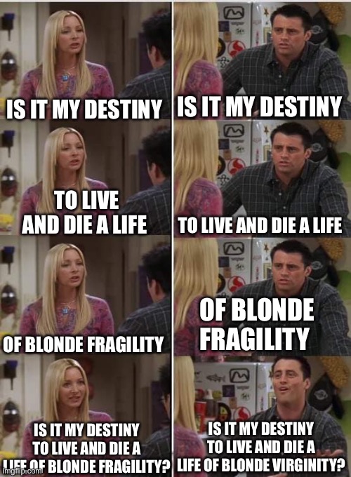 Joey Learns French: Misheard Lyrics Edition | IS IT MY DESTINY; IS IT MY DESTINY; TO LIVE AND DIE A LIFE; TO LIVE AND DIE A LIFE; OF BLONDE FRAGILITY; OF BLONDE FRAGILITY; IS IT MY DESTINY TO LIVE AND DIE A LIFE OF BLONDE VIRGINITY? IS IT MY DESTINY TO LIVE AND DIE A LIFE OF BLONDE FRAGILITY? | image tagged in joey learns french | made w/ Imgflip meme maker
