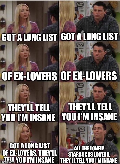 Joey Learns French: Misheard Lyrics Edition 2 | GOT A LONG LIST; GOT A LONG LIST; OF EX-LOVERS; OF EX-LOVERS; THEY’LL TELL YOU I’M INSANE; THEY’LL TELL YOU I’M INSANE; ALL THE LONELY STARBUCKS LOVERS, THEY’LL TELL YOU I’M INSANE; GOT A LONG LIST OF EX-LOVERS, THEY’LL TELL YOU I’M INSANE | image tagged in joey learns french | made w/ Imgflip meme maker