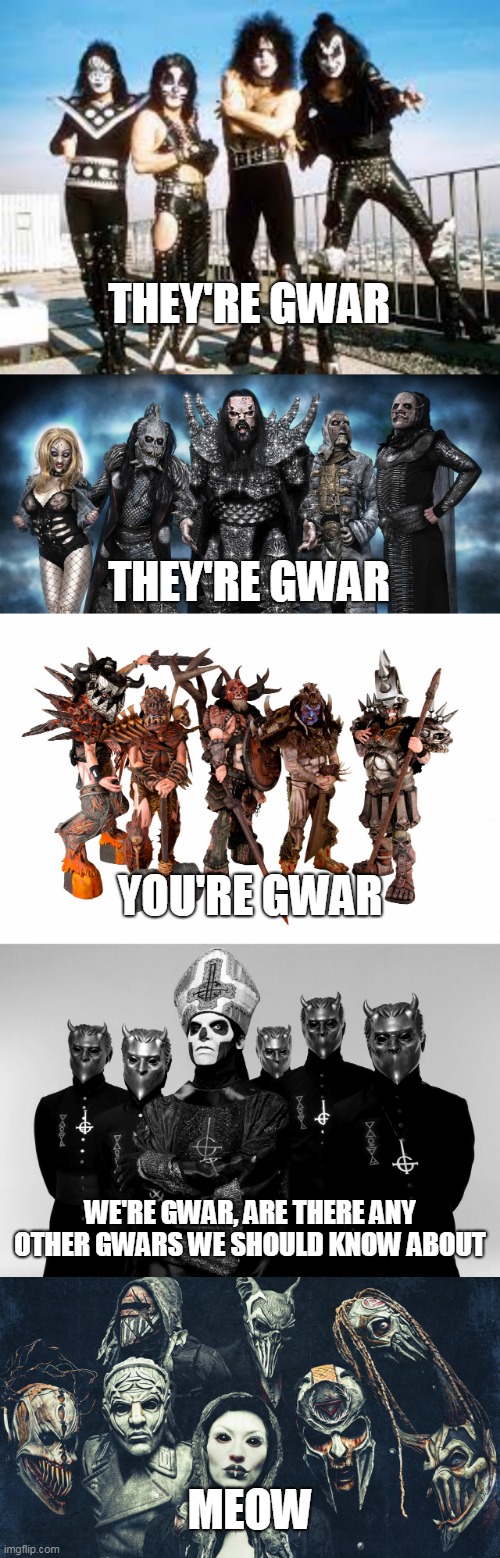 The Last GWAR On Earth | THEY'RE GWAR; THEY'RE GWAR; YOU'RE GWAR; WE'RE GWAR, ARE THERE ANY OTHER GWARS WE SHOULD KNOW ABOUT; MEOW | image tagged in gwar,kiss,lordi,ghost,mushroomhead,band | made w/ Imgflip meme maker