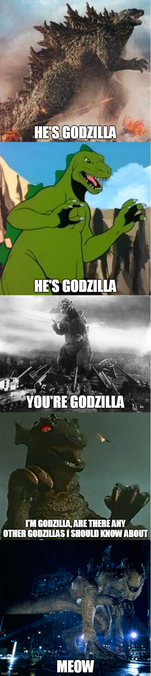 The Last Godzilla On Earth | HE'S GODZILLA; HE'S GODZILLA; YOU'RE GODZILLA; I'M GODZILLA, ARE THERE ANY OTHER GODZILLAS I SHOULD KNOW ABOUT; MEOW | image tagged in godzilla,zilla,gorgo,godzilla 2014,godzilla 1954,godzilla 1998 | made w/ Imgflip meme maker