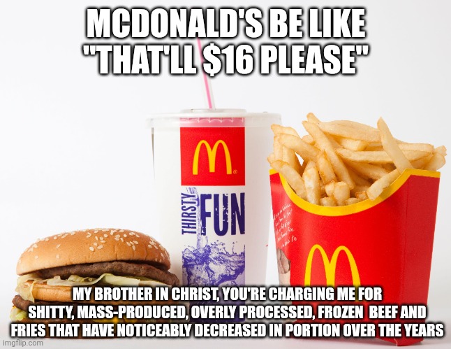 Mcdonald's is overpriced garbage | MCDONALD'S BE LIKE "THAT'LL $16 PLEASE"; MY BROTHER IN CHRIST, YOU'RE CHARGING ME FOR SHITTY, MASS-PRODUCED, OVERLY PROCESSED, FROZEN  BEEF AND FRIES THAT HAVE NOTICEABLY DECREASED IN PORTION OVER THE YEARS | image tagged in mcdonalds,fast food,burgers,food memes | made w/ Imgflip meme maker