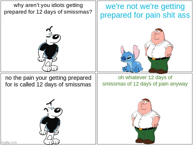 12 days of smissmas 2023 sneak preview | why aren't you idiots getting prepared for 12 days of smissmas? we're not we're getting prepared for pain shit ass; no the pain your getting prepared for is called 12 days of smissmas; oh whatever 12 days of smissmas of 12 days of pain anyway | image tagged in memes,blank comic panel 2x2,smissmas,stitch,peter griffin | made w/ Imgflip meme maker