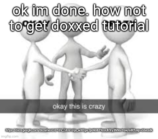 https://docs.google.com/document/d/1bV_Edc61dqx_wXl3ga-2jeNblhYNzsUh9ry3NNnrYew/edit?usp=drivesdk | ok im done. how not to get doxxed tutorial; https://docs.google.com/document/d/1bV_Edc61dqx_wXl3ga-2jeNblhYNzsUh9ry3NNnrYew/edit?usp=drivesdk | made w/ Imgflip meme maker