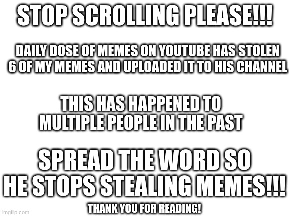 STOP SCROLLING, SPREAD THE WORD!!! | STOP SCROLLING PLEASE!!! DAILY DOSE OF MEMES ON YOUTUBE HAS STOLEN 6 OF MY MEMES AND UPLOADED IT TO HIS CHANNEL; THIS HAS HAPPENED TO MULTIPLE PEOPLE IN THE PAST; SPREAD THE WORD SO HE STOPS STEALING MEMES!!! THANK YOU FOR READING! | image tagged in blank white template,memes,funny memes,please help me | made w/ Imgflip meme maker