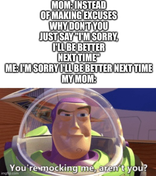 I like begging for downvotes | MOM: INSTEAD OF MAKING EXCUSES WHY DON'T YOU JUST SAY "I'M SORRY, I'LL BE BETTER NEXT TIME"
ME: I'M SORRY I'LL BE BETTER NEXT TIME
MY MOM: | image tagged in buzz you're mocking me aren't you,funny,memes,mom,bruh moment | made w/ Imgflip meme maker