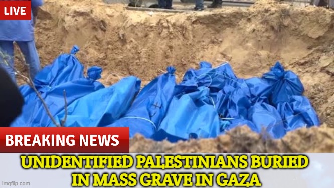 "Unidentified Palestinians buried in mass grave in Gaza" | UNIDENTIFIED PALESTINIANS BURIED 
IN MASS GRAVE IN GAZA | image tagged in palestine,death,genocide,middle east,wars,religion | made w/ Imgflip meme maker