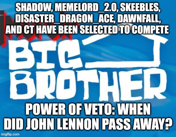 Power of Veto challenge Noms: Memelord_2.0 and Skeebles | SHADOW, MEMELORD_2.0, SKEEBLES, DISASTER_DRAGON_ACE, DAWNFALL, AND CT HAVE BEEN SELECTED TO COMPETE; POWER OF VETO: WHEN DID JOHN LENNON PASS AWAY? | image tagged in imgflip big brother 3 | made w/ Imgflip meme maker