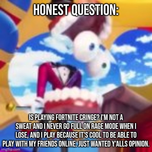 also my taste in gaming is pretty varied | HONEST QUESTION:; IS PLAYING FORTNITE CRINGE? I'M NOT A SWEAT AND I NEVER GO FULL ON RAGE MODE WHEN I LOSE, AND I PLAY BECAUSE IT'S COOL TO BE ABLE TO PLAY WITH MY FRIENDS ONLINE. JUST WANTED Y'ALLS OPINION. | image tagged in gyatt | made w/ Imgflip meme maker