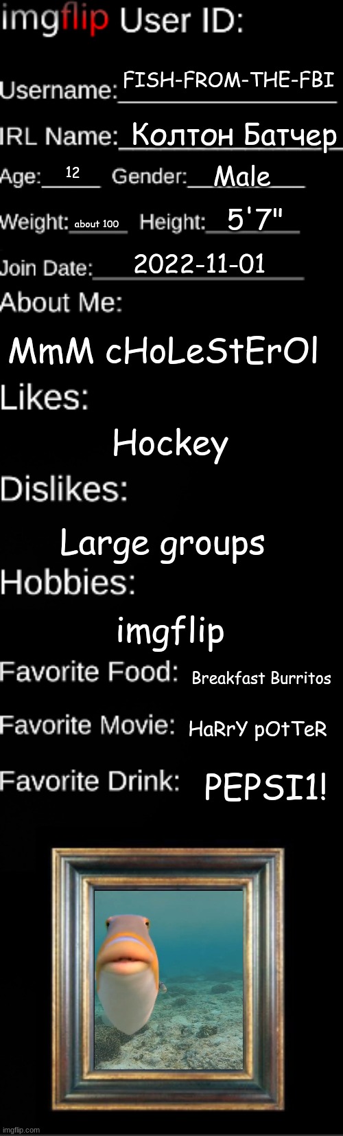 Fish | FISH-FROM-THE-FBI; Колтон Батчер; Male; 12; 5'7"; about 100; 2022-11-01; MmM cHoLeStErOl; Hockey; Large groups; imgflip; Breakfast Burritos; HaRrY pOtTeR; PEPSI1! | image tagged in imgflip user id | made w/ Imgflip meme maker