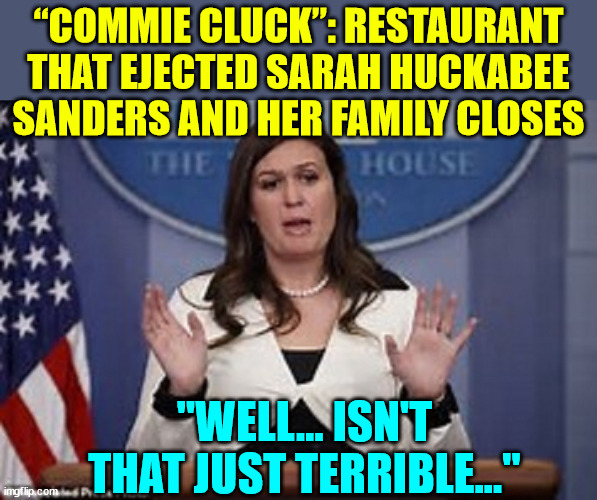 Awwwww! | “COMMIE CLUCK”: RESTAURANT THAT EJECTED SARAH HUCKABEE SANDERS AND HER FAMILY CLOSES; "WELL... ISN'T THAT JUST TERRIBLE..." | image tagged in sarah huckabee sanders,restaurant,cucks,closed | made w/ Imgflip meme maker
