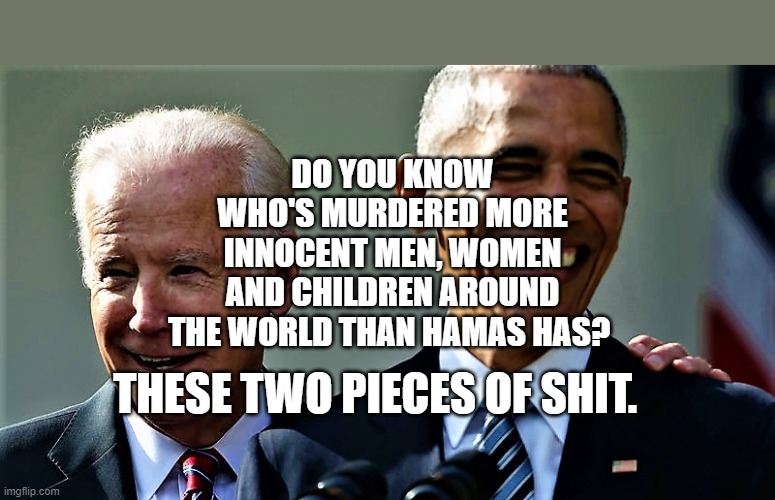 Obama and Biden laughing | DO YOU KNOW WHO'S MURDERED MORE INNOCENT MEN, WOMEN AND CHILDREN AROUND THE WORLD THAN HAMAS HAS? THESE TWO PIECES OF SHIT. | image tagged in obama and biden laughing | made w/ Imgflip meme maker