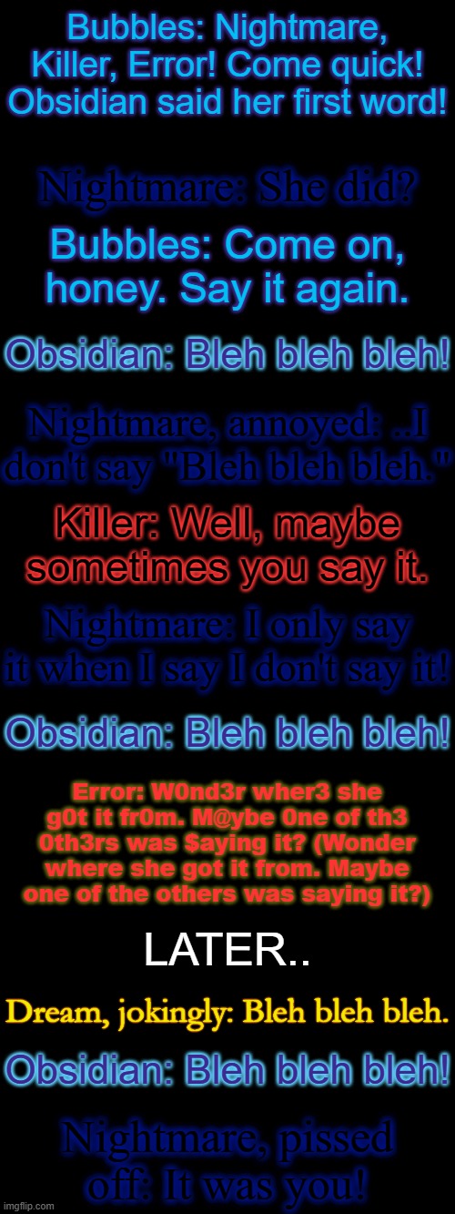 "Obsidian's First Word" | Bubbles: Nightmare, Killer, Error! Come quick! Obsidian said her first word! Nightmare: She did? Bubbles: Come on, honey. Say it again. Obsidian: Bleh bleh bleh! Nightmare, annoyed: ..I don't say "Bleh bleh bleh."; Killer: Well, maybe sometimes you say it. Nightmare: I only say it when I say I don't say it! Obsidian: Bleh bleh bleh! Error: W0nd3r wher3 she g0t it fr0m. M@ybe 0ne of th3 0th3rs was $aying it? (Wonder where she got it from. Maybe one of the others was saying it?); LATER.. Dream, jokingly: Bleh bleh bleh. Obsidian: Bleh bleh bleh! Nightmare, pissed off: It was you! | made w/ Imgflip meme maker