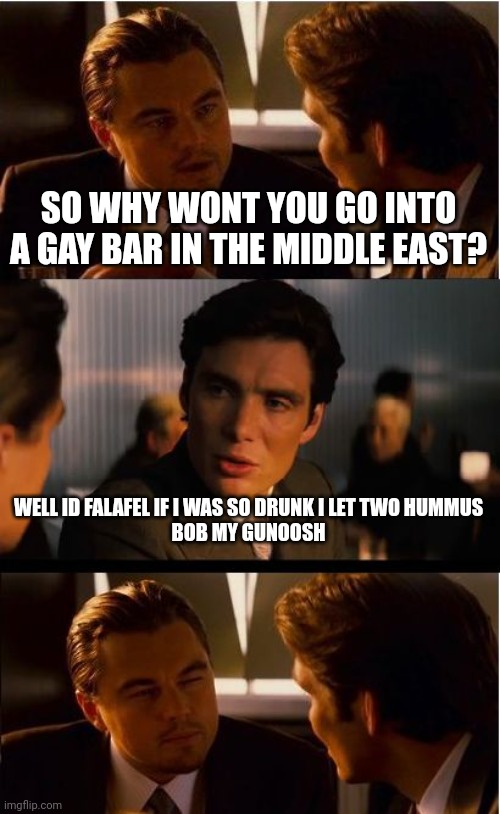 Gay bar inception | SO WHY WONT YOU GO INTO A GAY BAR IN THE MIDDLE EAST? WELL ID FALAFEL IF I WAS SO DRUNK I LET TWO HUMMUS
BOB MY GUNOOSH | image tagged in memes,inception | made w/ Imgflip meme maker