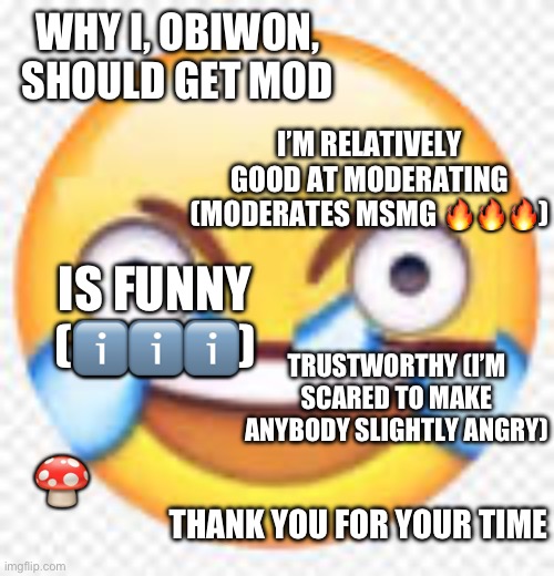 Crazy Laugh | WHY I, OBIWON, SHOULD GET MOD; I’M RELATIVELY GOOD AT MODERATING (MODERATES MSMG 🔥🔥🔥); IS FUNNY (ℹ️ℹ️ℹ️); TRUSTWORTHY (I’M SCARED TO MAKE ANYBODY SLIGHTLY ANGRY); 🍄; THANK YOU FOR YOUR TIME | image tagged in crazy laugh | made w/ Imgflip meme maker