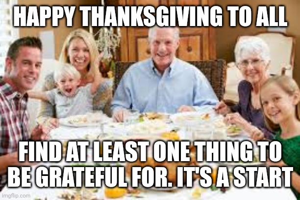 Happy Thanksgiving | HAPPY THANKSGIVING TO ALL; FIND AT LEAST ONE THING TO BE GRATEFUL FOR. IT'S A START | image tagged in happy thanksgiving | made w/ Imgflip meme maker