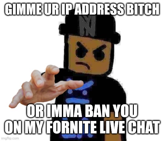 Hey there. I am interested in inviting you on this site. [LINK BLOCKED FOR Y'ALL LMAOOOO] Please hurry up! Th | GIMME UR IP ADDRESS BITCH; OR IMMA BAN YOU ON MY FORNITE LIVE CHAT | image tagged in gimme ur ip address,my dad works for imgflip and can find you and break your legs | made w/ Imgflip meme maker