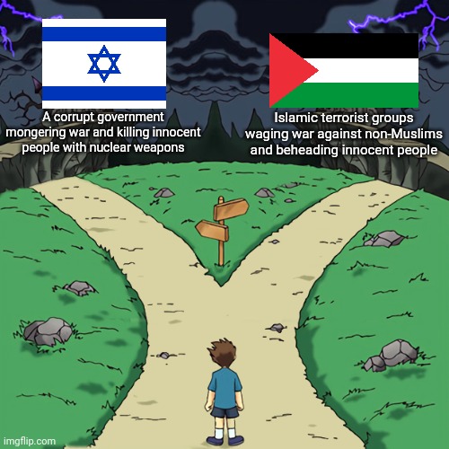 I don't care much for this war, both Israel and Palestine have their evil | A corrupt government mongering war and killing innocent people with nuclear weapons; Islamic terrorist groups waging war against non-Muslims and beheading innocent people | image tagged in two paths,israel,palestine,war,government corruption,islamic terrorism | made w/ Imgflip meme maker