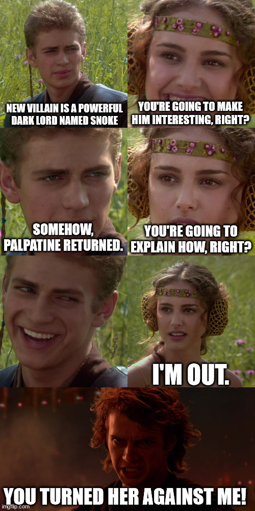 Disney Star Wars | NEW VILLAIN IS A POWERFUL
DARK LORD NAMED SNOKE; YOU'RE GOING TO MAKE HIM INTERESTING, RIGHT? YOU'RE GOING TO EXPLAIN HOW, RIGHT? SOMEHOW, PALPATINE RETURNED. I'M OUT. YOU TURNED HER AGAINST ME! | image tagged in anakin padme 4 panel | made w/ Imgflip meme maker