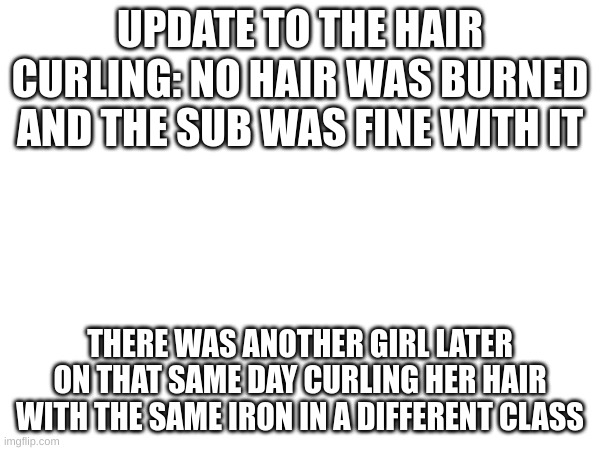 UPDATE TO THE HAIR CURLING: NO HAIR WAS BURNED AND THE SUB WAS FINE WITH IT; THERE WAS ANOTHER GIRL LATER ON THAT SAME DAY CURLING HER HAIR WITH THE SAME IRON IN A DIFFERENT CLASS | made w/ Imgflip meme maker