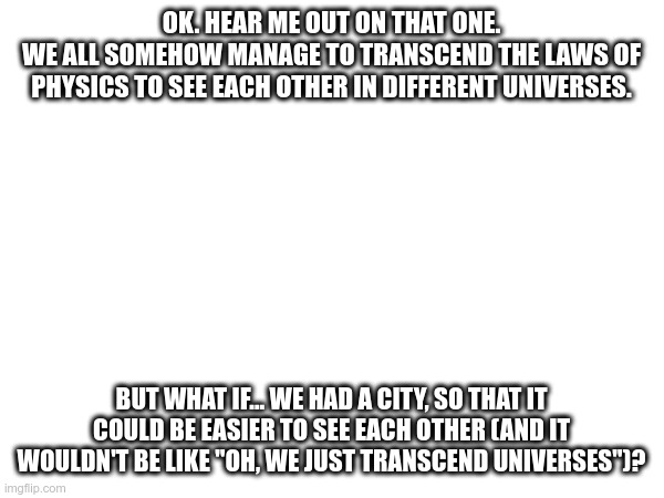 Already got the name if y'all are interested: "Drawtopia" | OK. HEAR ME OUT ON THAT ONE.
WE ALL SOMEHOW MANAGE TO TRANSCEND THE LAWS OF PHYSICS TO SEE EACH OTHER IN DIFFERENT UNIVERSES. BUT WHAT IF... WE HAD A CITY, SO THAT IT COULD BE EASIER TO SEE EACH OTHER (AND IT WOULDN'T BE LIKE "OH, WE JUST TRANSCEND UNIVERSES")? | made w/ Imgflip meme maker