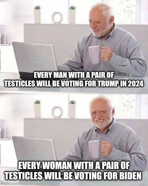 Hide the Pain Harold | EVERY MAN WITH A PAIR OF TESTICLES WILL BE VOTING FOR TRUMP IN 2024; EVERY WOMAN WITH A PAIR OF TESTICLES WILL BE VOTING FOR BIDEN | image tagged in memes,hide the pain harold | made w/ Imgflip meme maker