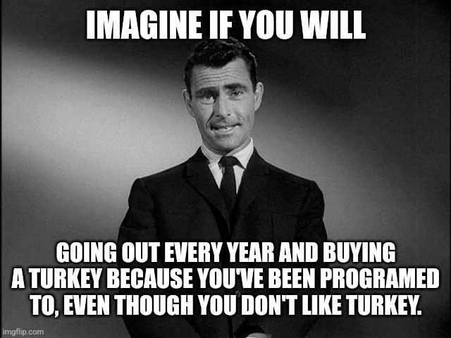 Flocking to the store | IMAGINE IF YOU WILL; GOING OUT EVERY YEAR AND BUYING A TURKEY BECAUSE YOU'VE BEEN PROGRAMED TO, EVEN THOUGH YOU DON'T LIKE TURKEY. | image tagged in rod serling twilight zone,turkey day,thanksgiving,buy,turkeys,brainwashing | made w/ Imgflip meme maker