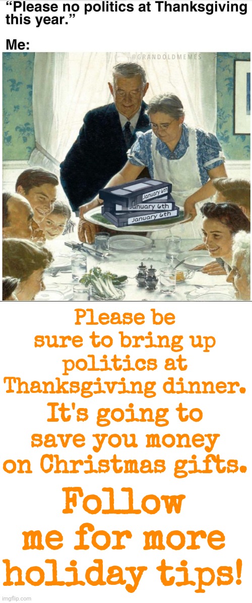 HAPPY THANKSGIVING! | It's going to save you money on Christmas gifts. Please be sure to bring up politics at Thanksgiving dinner. Follow me for more holiday tips! | image tagged in happy thanksgiving | made w/ Imgflip meme maker