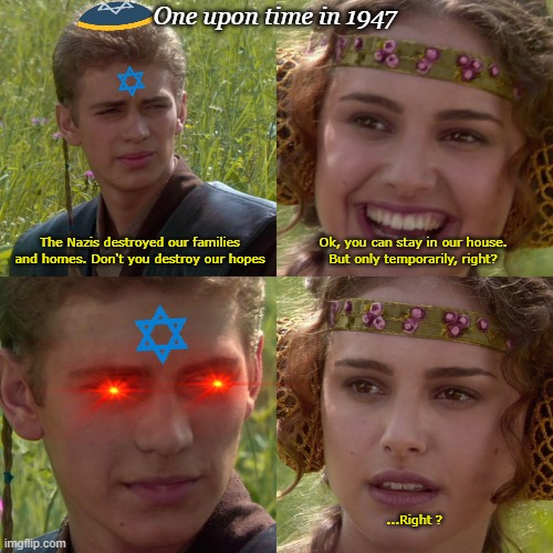 one upon time in 1947 palestine got israeled | One upon time in 1947; The Nazis destroyed our families and homes. Don't you destroy our hopes; Ok, you can stay in our house.
But only temporarily, right? ...Right ? | image tagged in anakin padme 4 panel | made w/ Imgflip meme maker