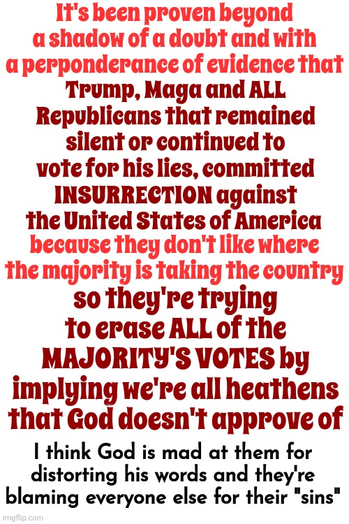 Judge Not | It's been proven beyond a shadow of a doubt and with a perponderance of evidence that; Trump, Maga and ALL Republicans that remained silent or continued to vote for his lies, committed
INSURRECTION against the United States of America; so they're trying to erase ALL of the MAJORITY'S VOTES by
implying we're all heathens that God doesn't approve of; because they don't like where the majority is taking the country; I think God is mad at them for distorting his words and they're blaming everyone else for their "sins" | image tagged in judge not,love thy neighbor,thou shall not lie,thou shall not steal,memes,lock him up | made w/ Imgflip meme maker