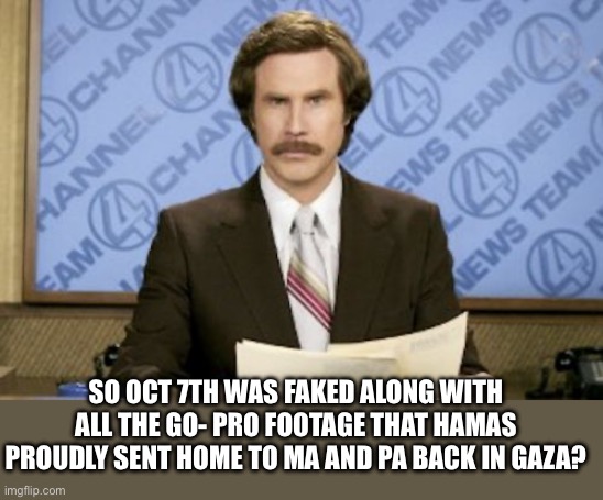 Ron Burgundy Meme | SO OCT 7TH WAS FAKED ALONG WITH ALL THE GO- PRO FOOTAGE THAT HAMAS PROUDLY SENT HOME TO MA AND PA BACK IN GAZA? | image tagged in memes,ron burgundy | made w/ Imgflip meme maker