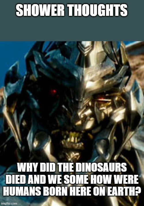 Megatron | SHOWER THOUGHTS; WHY DID THE DINOSAURS DIED AND WE SOME HOW WERE HUMANS BORN HERE ON EARTH? | image tagged in megatron | made w/ Imgflip meme maker