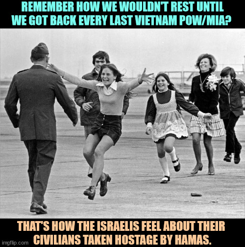 If you've already forgotten about October 7, the Israelis haven't. | REMEMBER HOW WE WOULDN'T REST UNTIL WE GOT BACK EVERY LAST VIETNAM POW/MIA? THAT'S HOW THE ISRAELIS FEEL ABOUT THEIR 
CIVILIANS TAKEN HOSTAGE BY HAMAS. | image tagged in vietnam,prisoners,missing,israel,hamas,hostages | made w/ Imgflip meme maker