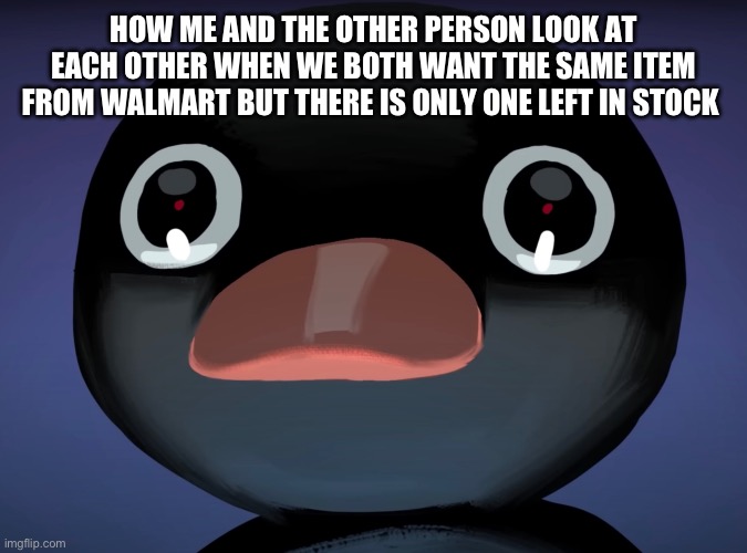 Pingu stare | HOW ME AND THE OTHER PERSON LOOK AT EACH OTHER WHEN WE BOTH WANT THE SAME ITEM FROM WALMART BUT THERE IS ONLY ONE LEFT IN STOCK | image tagged in pingu stare | made w/ Imgflip meme maker