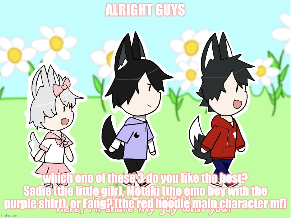 doing a poll for most popular character | ALRIGHT GUYS; which one of these 3 do you like the best?
Sadie (the little gilr), Motaki (the emo boy with the purple shirt), or Fang? (the red hoodie main character mf) | image tagged in sadie motaki and fang oc template | made w/ Imgflip meme maker