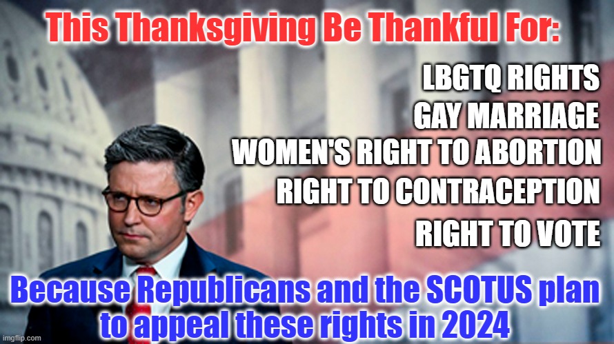 Happy Thanksgiving! | This Thanksgiving Be Thankful For:; LBGTQ RIGHTS; GAY MARRIAGE; WOMEN'S RIGHT TO ABORTION; RIGHT TO CONTRACEPTION; RIGHT TO VOTE; Because Republicans and the SCOTUS plan
to appeal these rights in 2024 | image tagged in thankgiving,women rights,gay rights,right to  vote,scumbag republicans,scotus | made w/ Imgflip meme maker