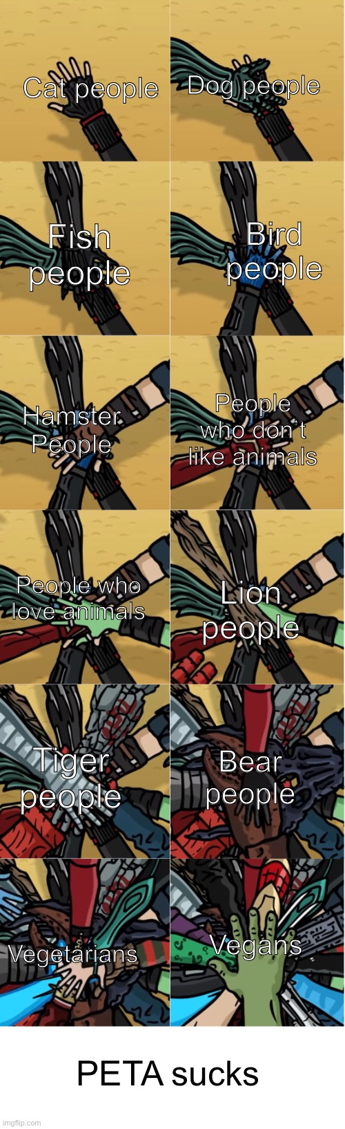 Trying out a new template | Dog people; Cat people; Fish people; Bird people; Hamster People; People who don’t like animals; People who love animals; Lion people; Bear people; Tiger people; Vegetarians; Vegans; PETA sucks | image tagged in memes,funny,hands in everyone,peta,agree | made w/ Imgflip meme maker