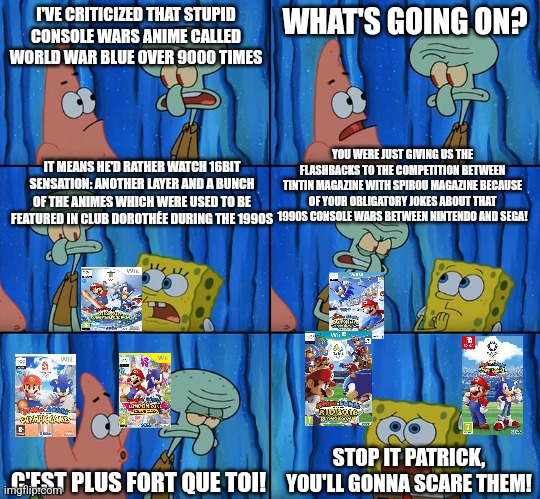 Stop it, Patrick! You're Scaring Him! | I'VE CRITICIZED THAT STUPID CONSOLE WARS ANIME CALLED WORLD WAR BLUE OVER 9000 TIMES; WHAT'S GOING ON? YOU WERE JUST GIVING US THE FLASHBACKS TO THE COMPETITION BETWEEN TINTIN MAGAZINE WITH SPIROU MAGAZINE BECAUSE OF YOUR OBLIGATORY JOKES ABOUT THAT 1990S CONSOLE WARS BETWEEN NINTENDO AND SEGA! IT MEANS HE'D RATHER WATCH 16BIT SENSATION: ANOTHER LAYER AND A BUNCH OF THE ANIMES WHICH WERE USED TO BE FEATURED IN CLUB DOROTHÉE DURING THE 1990S; STOP IT PATRICK, YOU'LL GONNA SCARE THEM! C'EST PLUS FORT QUE TOI! | image tagged in stop it patrick you're scaring him,console wars,stupid | made w/ Imgflip meme maker