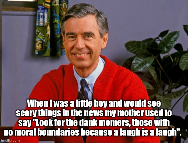The Tao of Mr Rogers | When I was a little boy and would see scary things in the news my mother used to say "Look for the dank memers, those with no moral boundaries because a laugh is a laugh". | image tagged in funny | made w/ Imgflip meme maker