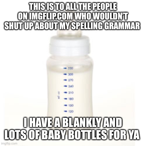 Baby Bottle | THIS IS TO ALL THE PEOPLE ON IMGFLIP.COM WHO WOULDN’T SHUT UP ABOUT MY SPELLING GRAMMAR; I HAVE A BLANKLY AND LOTS OF BABY BOTTLES FOR YA | image tagged in baby bottle | made w/ Imgflip meme maker