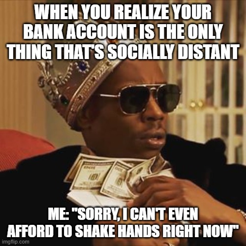 Dave Chappelle Money | WHEN YOU REALIZE YOUR BANK ACCOUNT IS THE ONLY THING THAT'S SOCIALLY DISTANT; ME: "SORRY, I CAN'T EVEN AFFORD TO SHAKE HANDS RIGHT NOW" | image tagged in dave chappelle money | made w/ Imgflip meme maker
