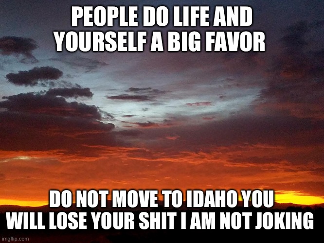 Sunrise in Darleen's Idaho | PEOPLE DO LIFE AND YOURSELF A BIG FAVOR; DO NOT MOVE TO IDAHO YOU WILL LOSE YOUR SHIT I AM NOT JOKING | image tagged in sunrise in darleen's idaho | made w/ Imgflip meme maker