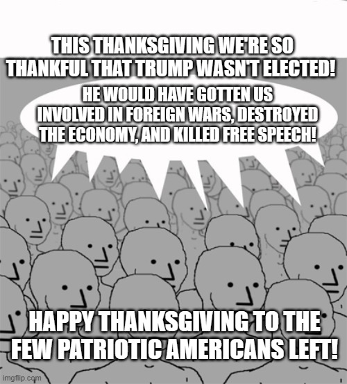 NPCProgramScreed | THIS THANKSGIVING WE'RE SO THANKFUL THAT TRUMP WASN'T ELECTED! HE WOULD HAVE GOTTEN US INVOLVED IN FOREIGN WARS, DESTROYED THE ECONOMY, AND KILLED FREE SPEECH! HAPPY THANKSGIVING TO THE FEW PATRIOTIC AMERICANS LEFT! | image tagged in npcprogramscreed | made w/ Imgflip meme maker