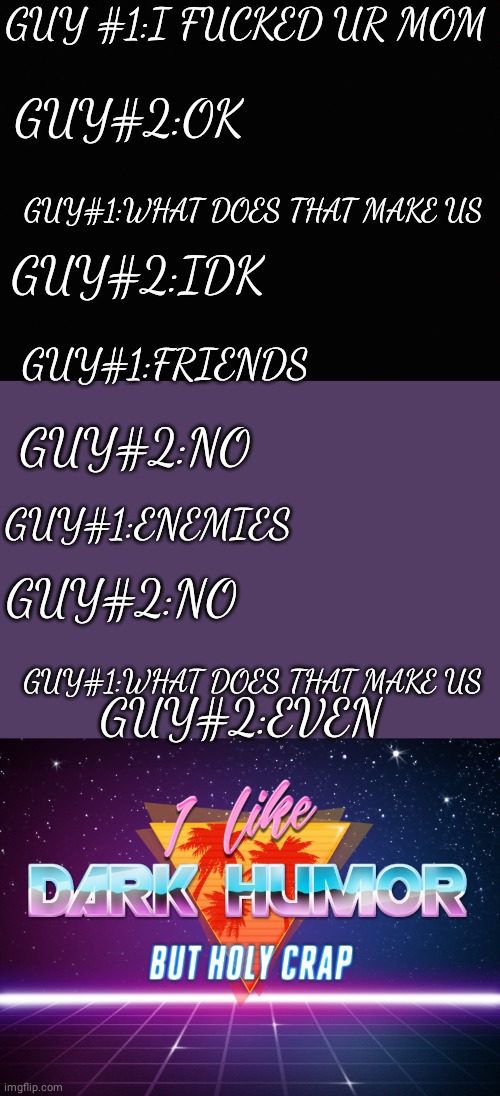 uh | GUY #1:I FUCKED UR MOM; GUY#2:OK; GUY#1:WHAT DOES THAT MAKE US; GUY#2:IDK; GUY#1:FRIENDS; GUY#2:NO; GUY#1:ENEMIES; GUY#2:NO; GUY#1:WHAT DOES THAT MAKE US; GUY#2:EVEN | image tagged in i like dark humor but holy crap | made w/ Imgflip meme maker