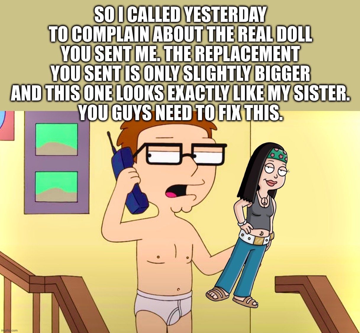 American Don’t Part II | SO I CALLED YESTERDAY TO COMPLAIN ABOUT THE REAL DOLL YOU SENT ME. THE REPLACEMENT YOU SENT IS ONLY SLIGHTLY BIGGER AND THIS ONE LOOKS EXACTLY LIKE MY SISTER.
YOU GUYS NEED TO FIX THIS. | image tagged in doll,memes,american dad,sister,creepy doll | made w/ Imgflip meme maker