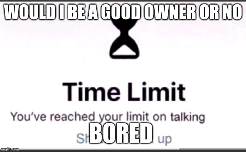 You've reached your limit on talking | WOULD I BE A GOOD OWNER OR NO; BORED | image tagged in you've reached your limit on talking | made w/ Imgflip meme maker