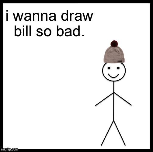 i might be a lil insane | i wanna draw bill so bad. | image tagged in memes,be like bill | made w/ Imgflip meme maker