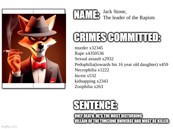 I'm doing crime records of the villains of TimeZone | Jack Stone, 
The leader of the Rapists; murder x32345
Rape x4350536
Sexual assault x2932
Pedophilia(towards his 16 year old daughter) x459
Necrophilia x1222
Incest x532
kidnapping x2343
Zoophilia x263; ONLY DEATH. HE'S THE MOST DISTURBING VILLAIN OF THE TIMEZONE UNIVERSE AND MUST BE KILLED. | image tagged in timezone,cartoon,villain,movie | made w/ Imgflip meme maker