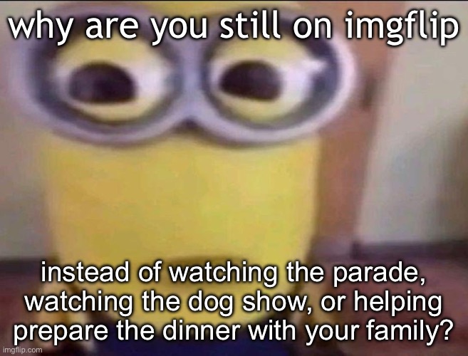 i’m only active cuz i’m in the bathroom rn and took the opportunity | why are you still on imgflip; instead of watching the parade, watching the dog show, or helping prepare the dinner with your family? | image tagged in minion stare | made w/ Imgflip meme maker