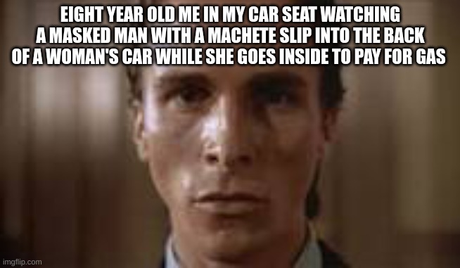 Patrick Bateman staring | EIGHT YEAR OLD ME IN MY CAR SEAT WATCHING A MASKED MAN WITH A MACHETE SLIP INTO THE BACK OF A WOMAN'S CAR WHILE SHE GOES INSIDE TO PAY FOR GAS | image tagged in patrick bateman staring | made w/ Imgflip meme maker